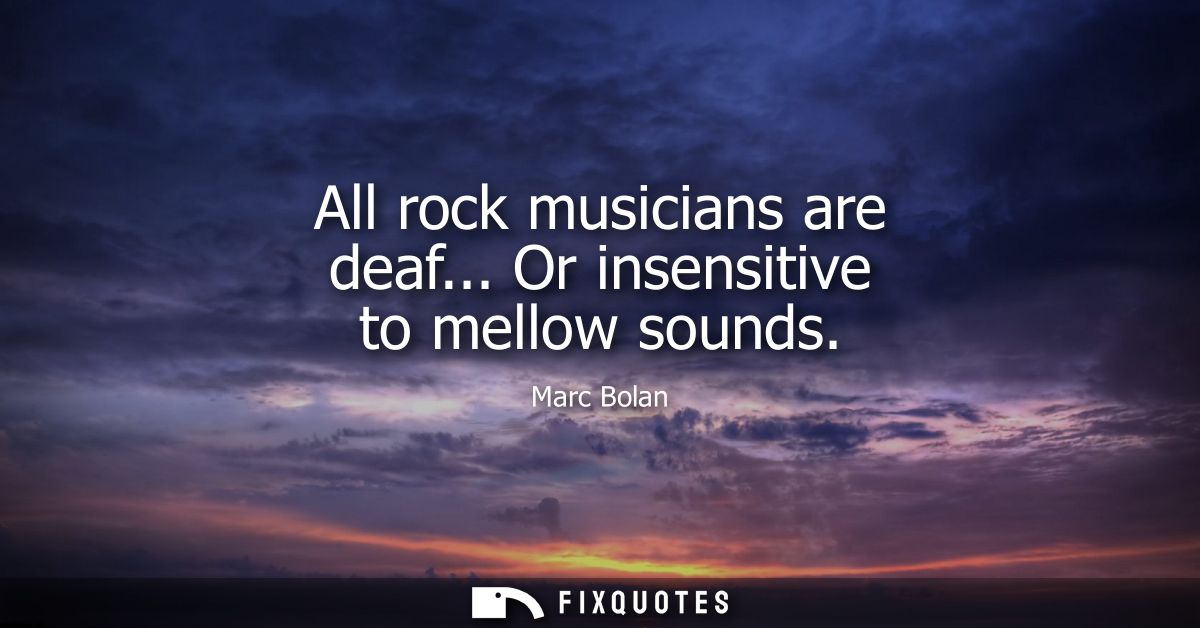 All rock musicians are deaf... Or insensitive to mellow sounds
