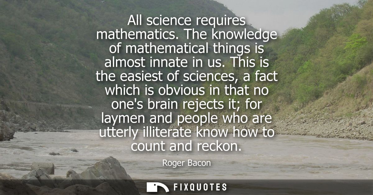 All science requires mathematics. The knowledge of mathematical things is almost innate in us. This is the easiest of sc