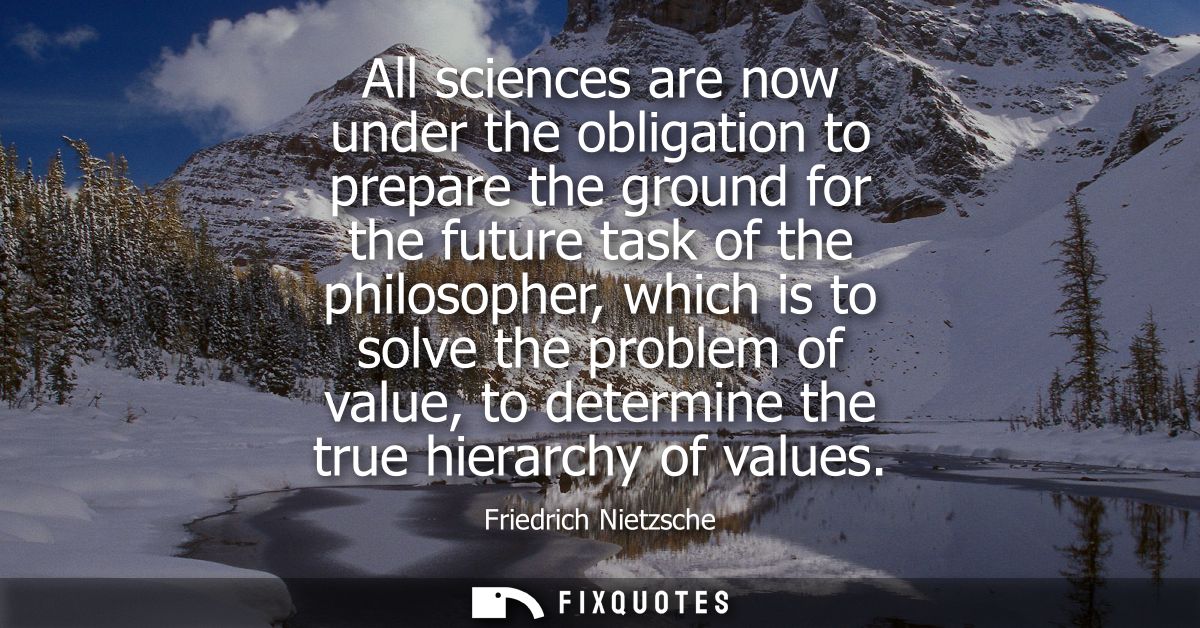 All sciences are now under the obligation to prepare the ground for the future task of the philosopher, which is to solv