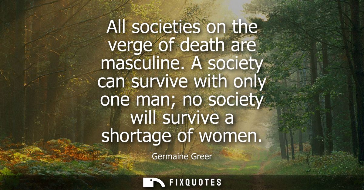 All societies on the verge of death are masculine. A society can survive with only one man no society will survive a sho