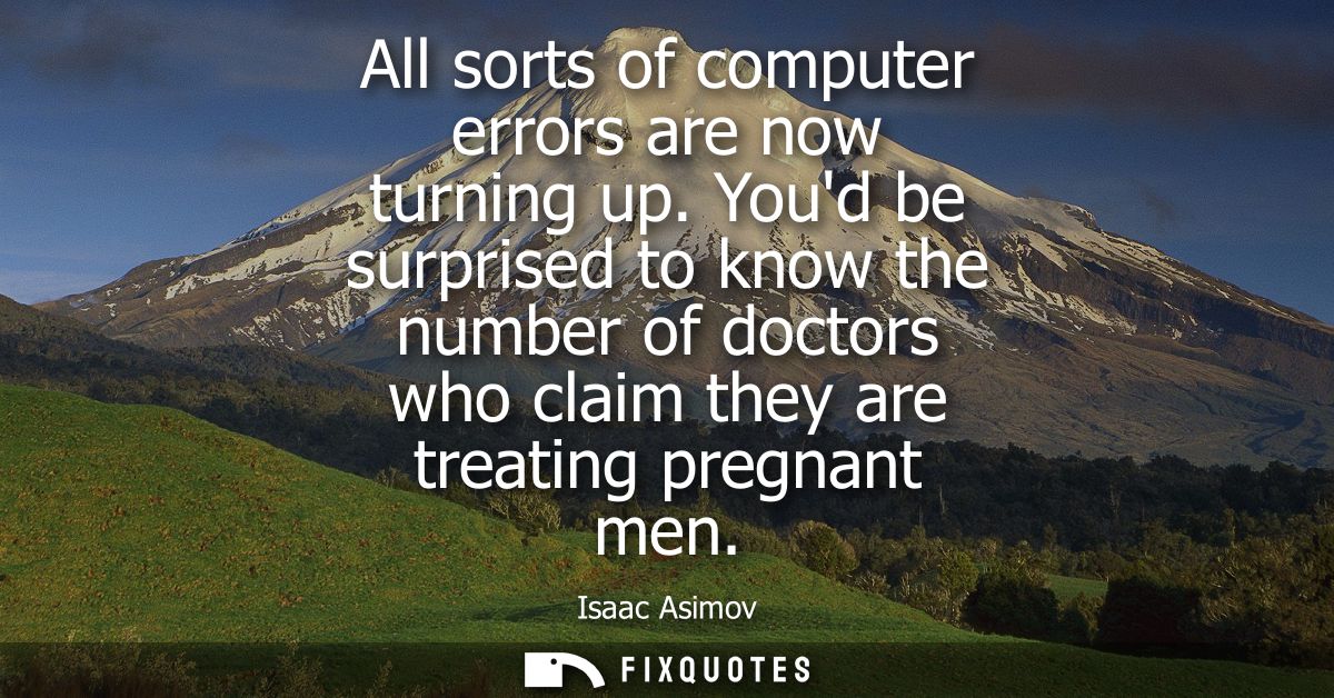 All sorts of computer errors are now turning up. Youd be surprised to know the number of doctors who claim they are trea