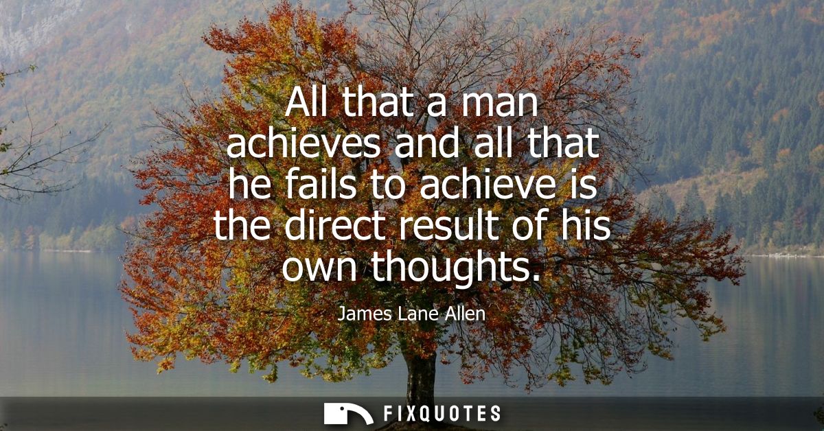 All that a man achieves and all that he fails to achieve is the direct result of his own thoughts