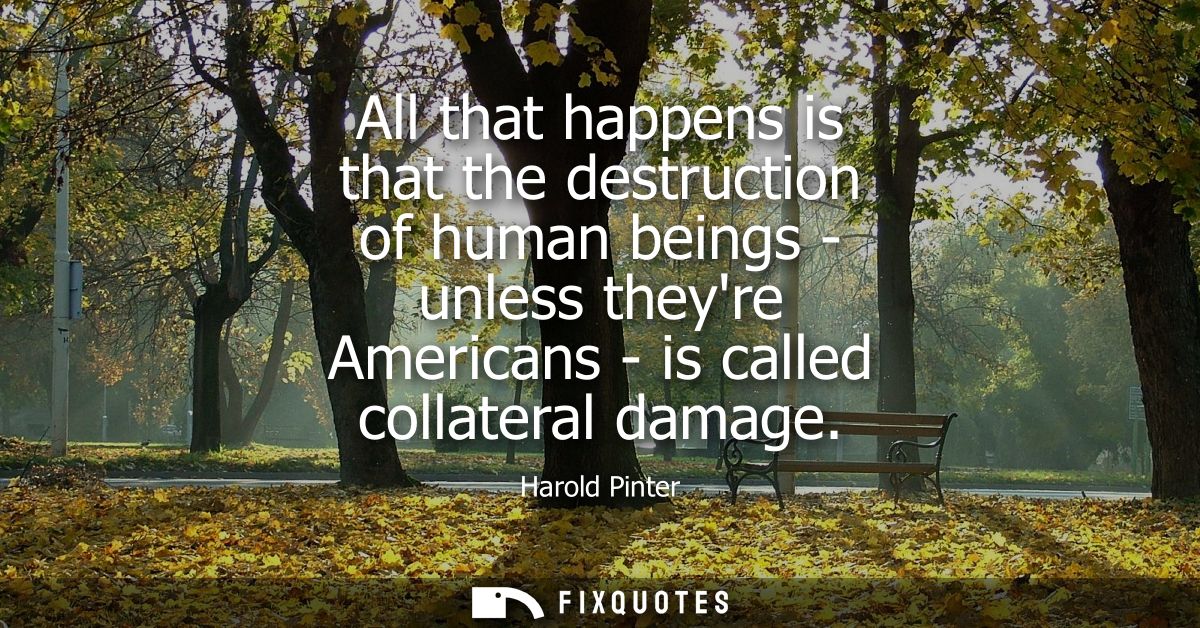 All that happens is that the destruction of human beings - unless theyre Americans - is called collateral damage