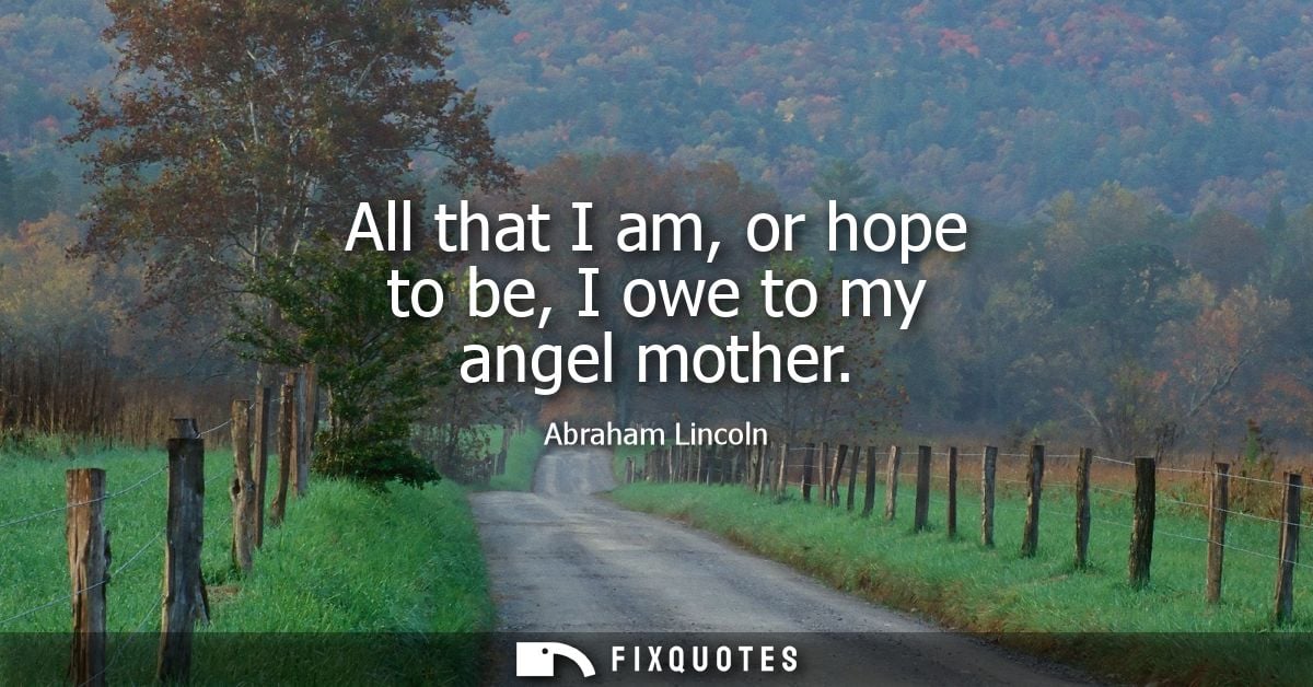 All that I am, or hope to be, I owe to my angel mother