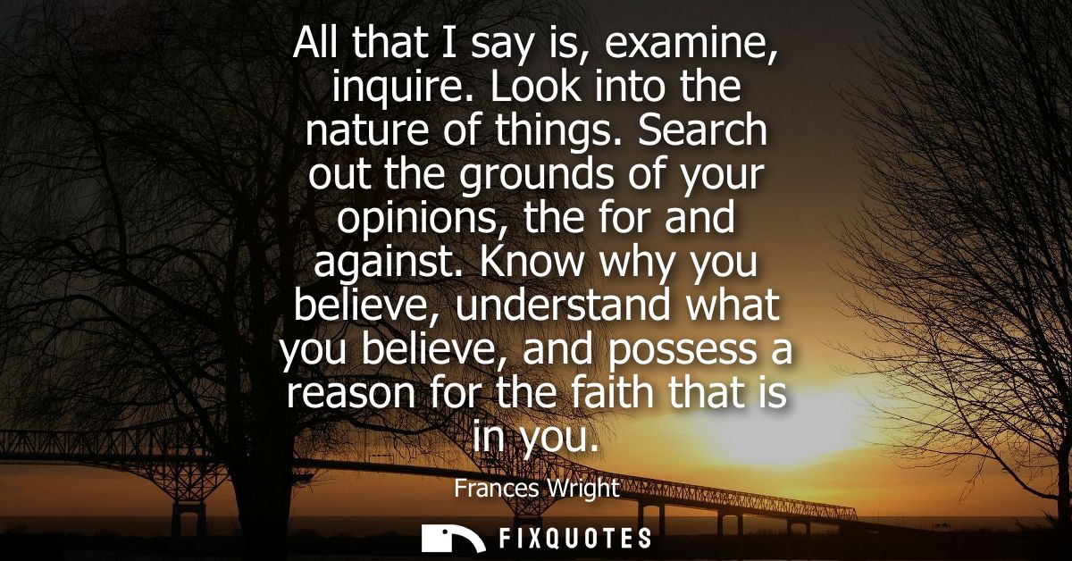 All that I say is, examine, inquire. Look into the nature of things. Search out the grounds of your opinions, the for an