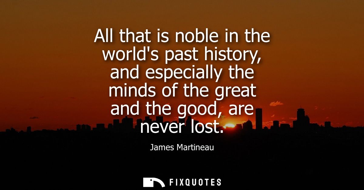 All that is noble in the worlds past history, and especially the minds of the great and the good, are never lost