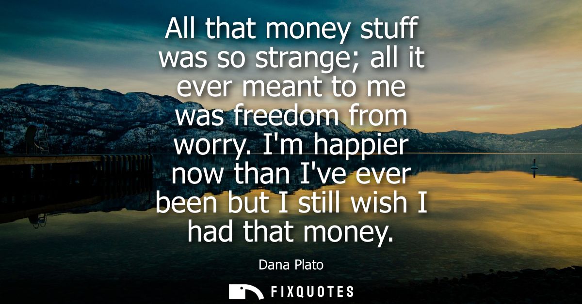 All that money stuff was so strange all it ever meant to me was freedom from worry. Im happier now than Ive ever been bu