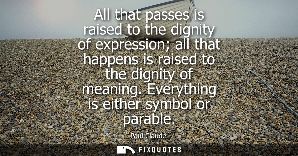 All that passes is raised to the dignity of expression all that happens is raised to the dignity of meaning. Everything 