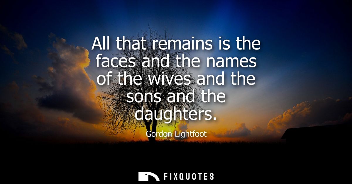 All that remains is the faces and the names of the wives and the sons and the daughters