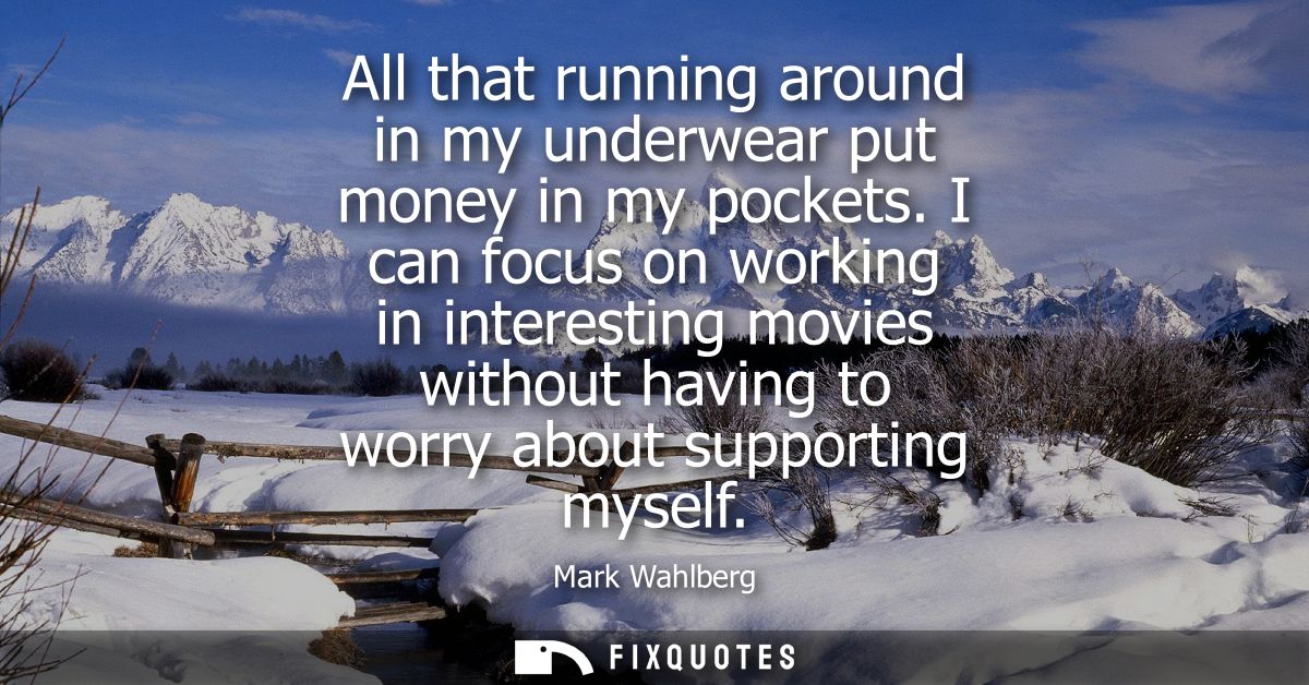 All that running around in my underwear put money in my pockets. I can focus on working in interesting movies without ha