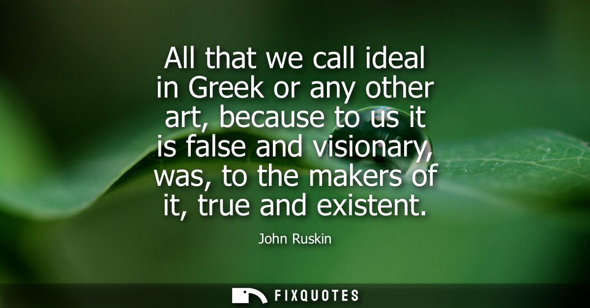 All that we call ideal in Greek or any other art, because to us it is false and visionary, was, to the makers of it, tru