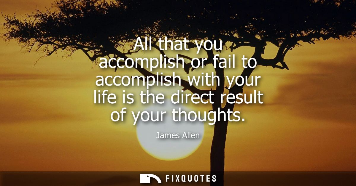 All that you accomplish or fail to accomplish with your life is the direct result of your thoughts