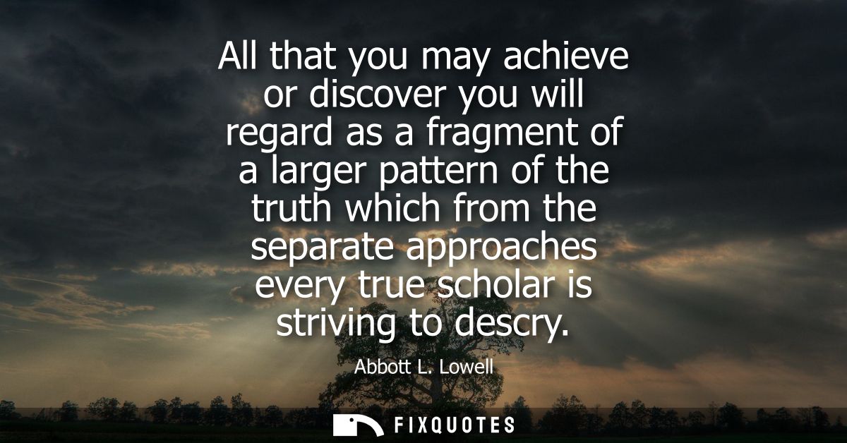 All that you may achieve or discover you will regard as a fragment of a larger pattern of the truth which from the separ