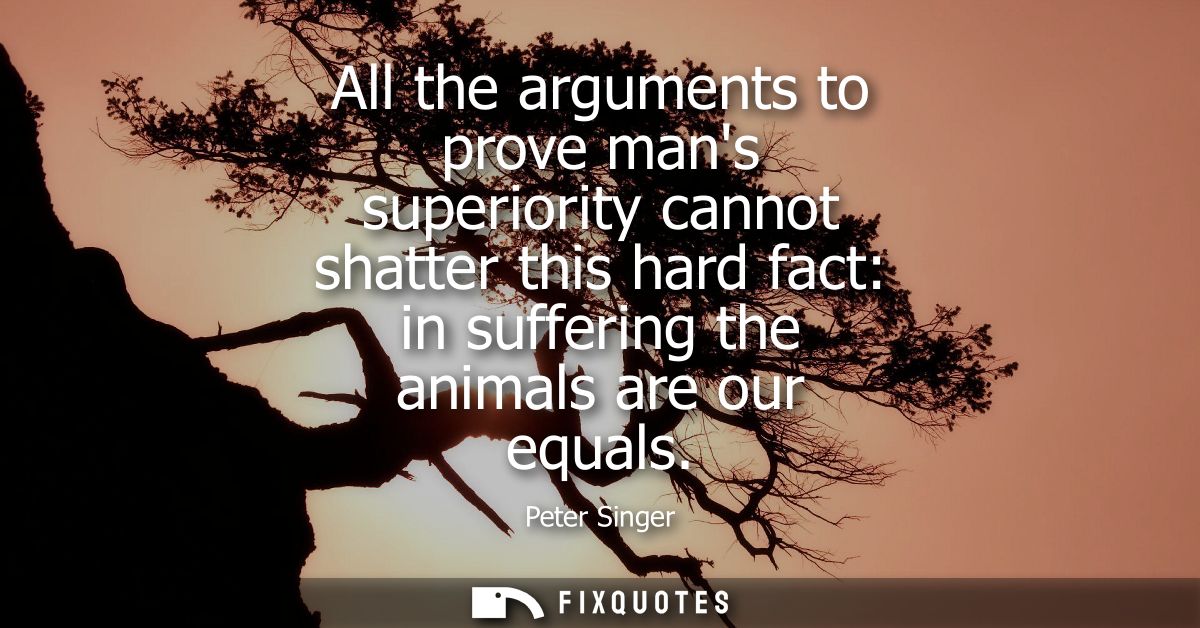 All the arguments to prove mans superiority cannot shatter this hard fact: in suffering the animals are our equals