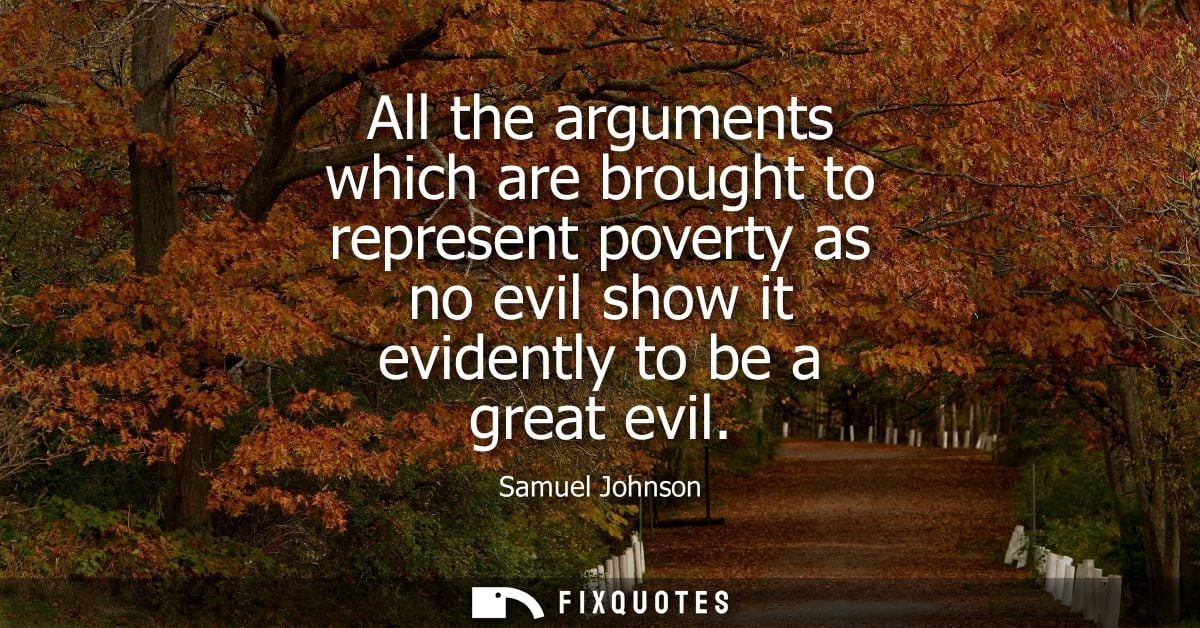 All the arguments which are brought to represent poverty as no evil show it evidently to be a great evil - Samuel Johnso