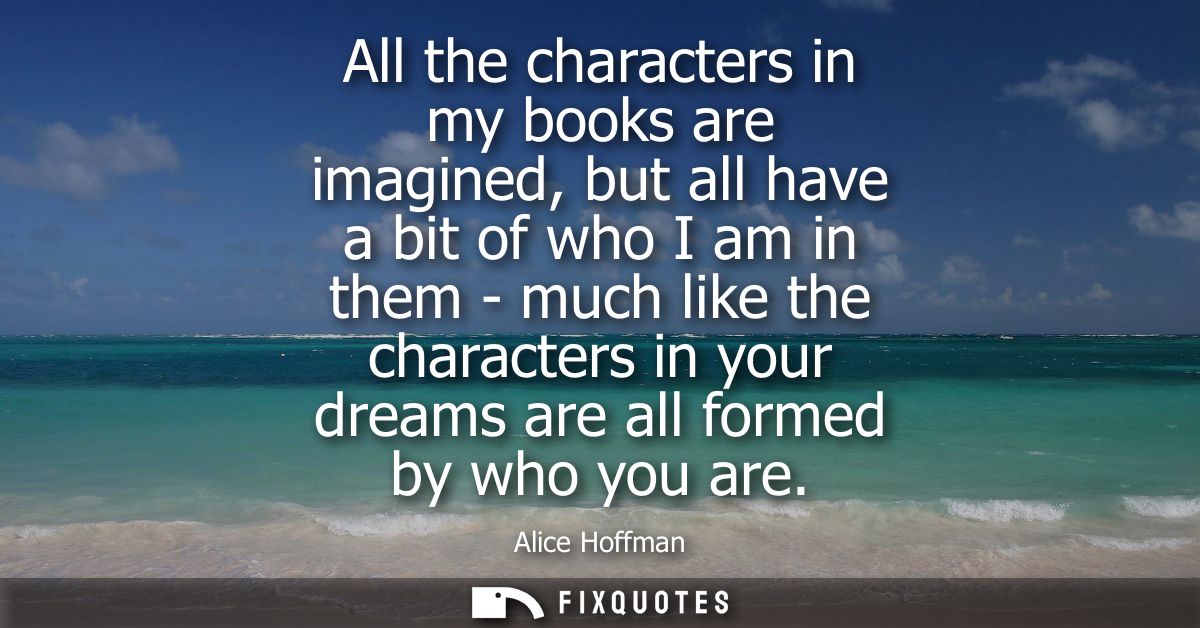 All the characters in my books are imagined, but all have a bit of who I am in them - much like the characters in your d