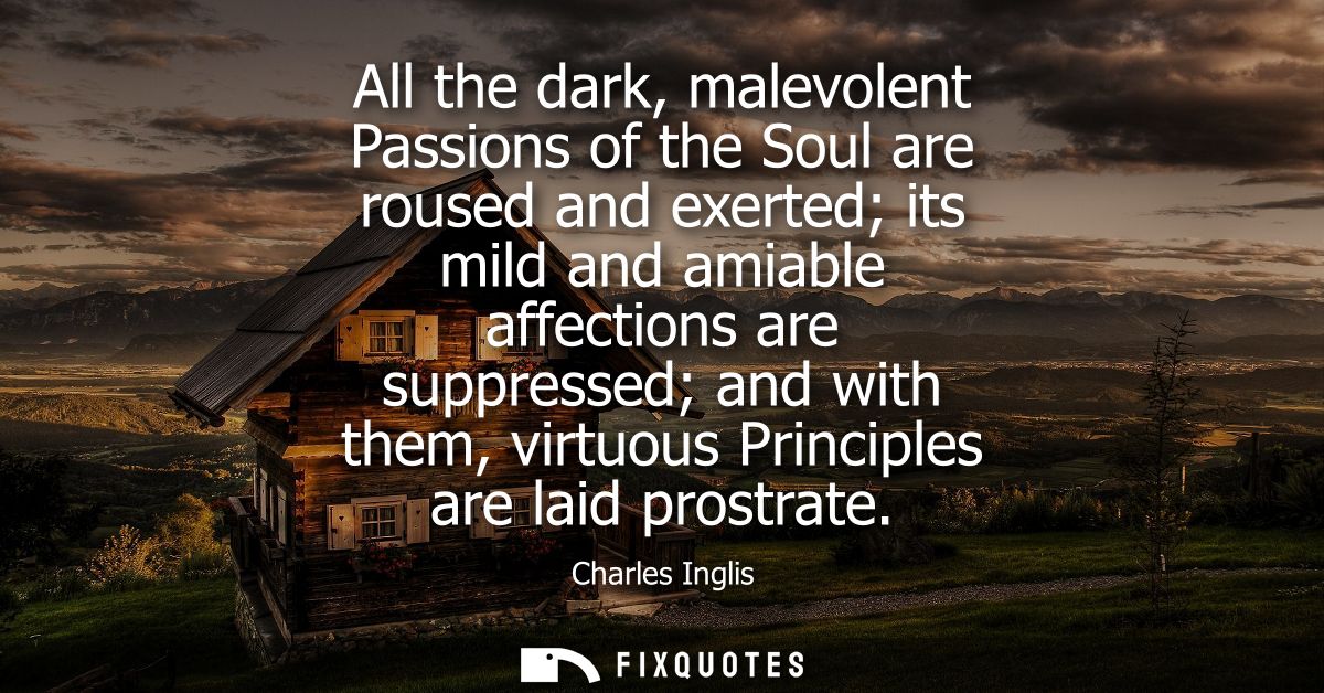 All the dark, malevolent Passions of the Soul are roused and exerted its mild and amiable affections are suppressed and 