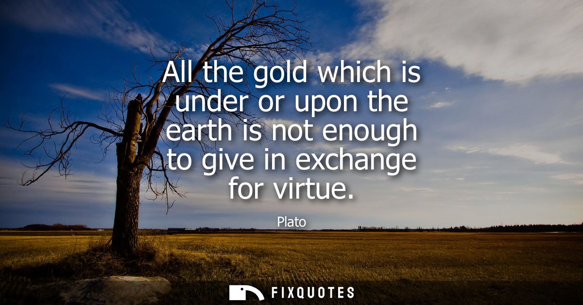 All the gold which is under or upon the earth is not enough to give in exchange for virtue