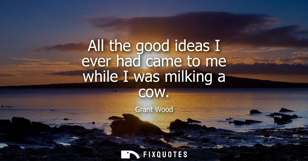 All the good ideas I ever had came to me while I was milking a cow