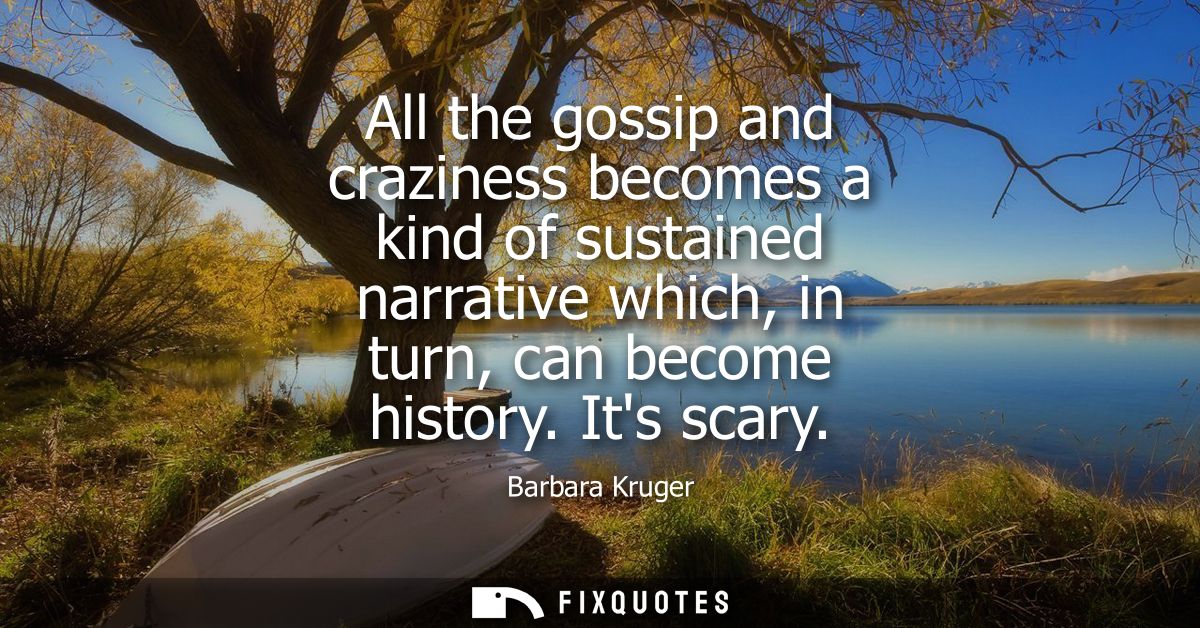 All the gossip and craziness becomes a kind of sustained narrative which, in turn, can become history. Its scary