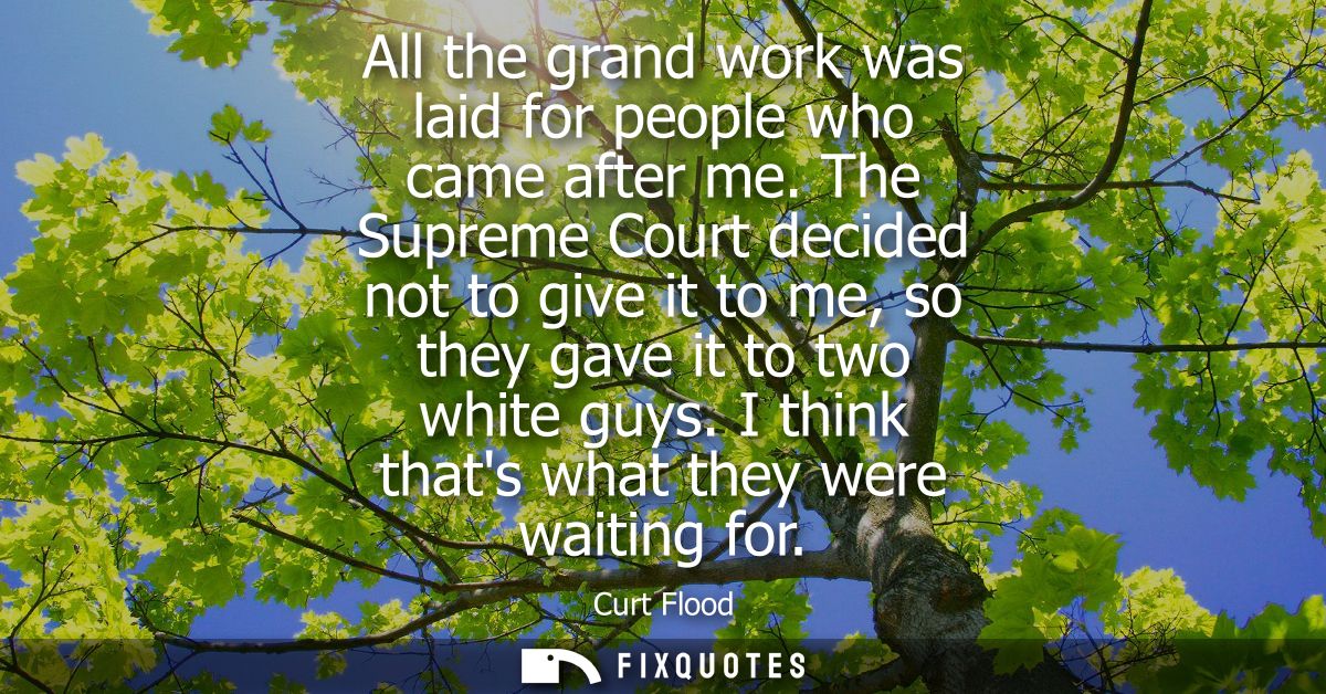 All the grand work was laid for people who came after me. The Supreme Court decided not to give it to me, so they gave i