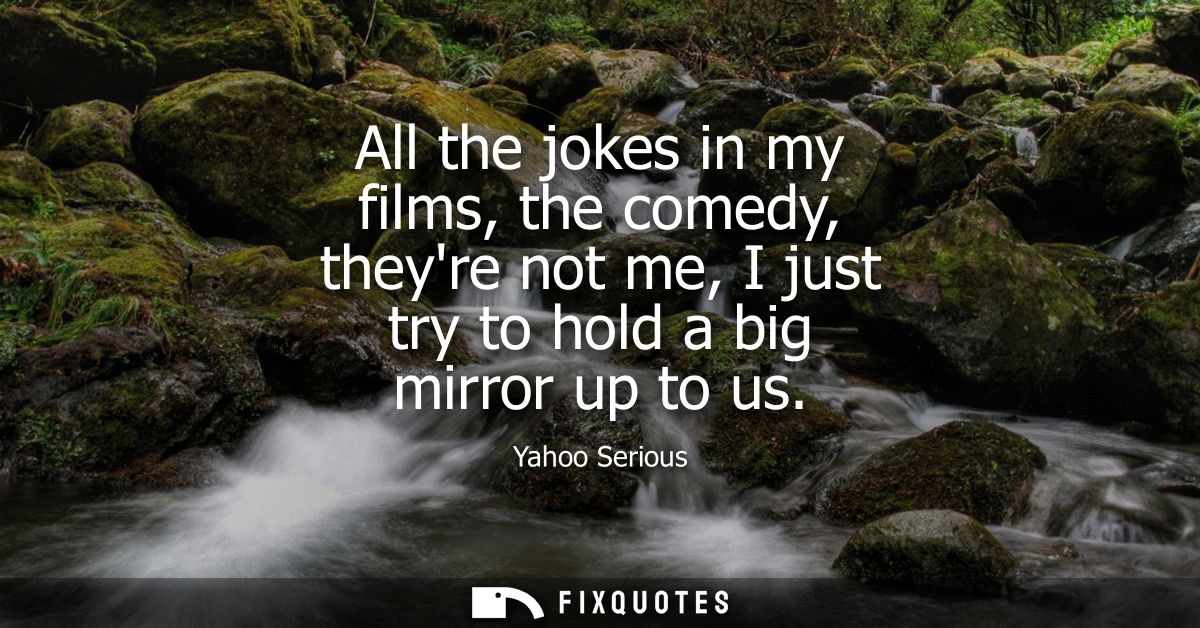All the jokes in my films, the comedy, theyre not me, I just try to hold a big mirror up to us