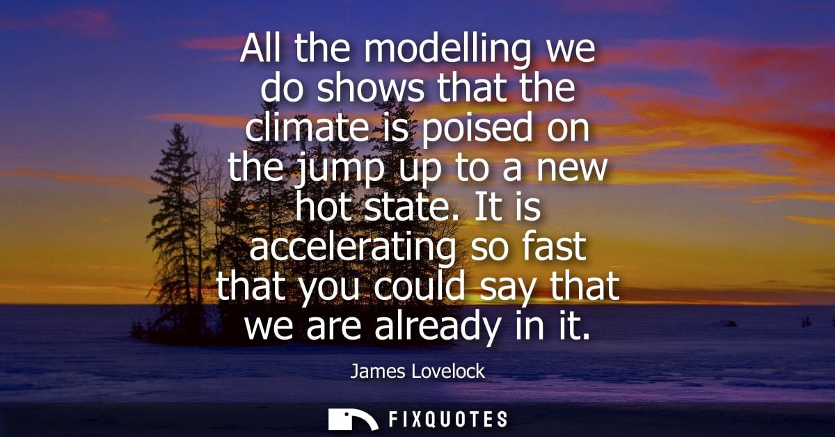 All the modelling we do shows that the climate is poised on the jump up to a new hot state. It is accelerating so fast t