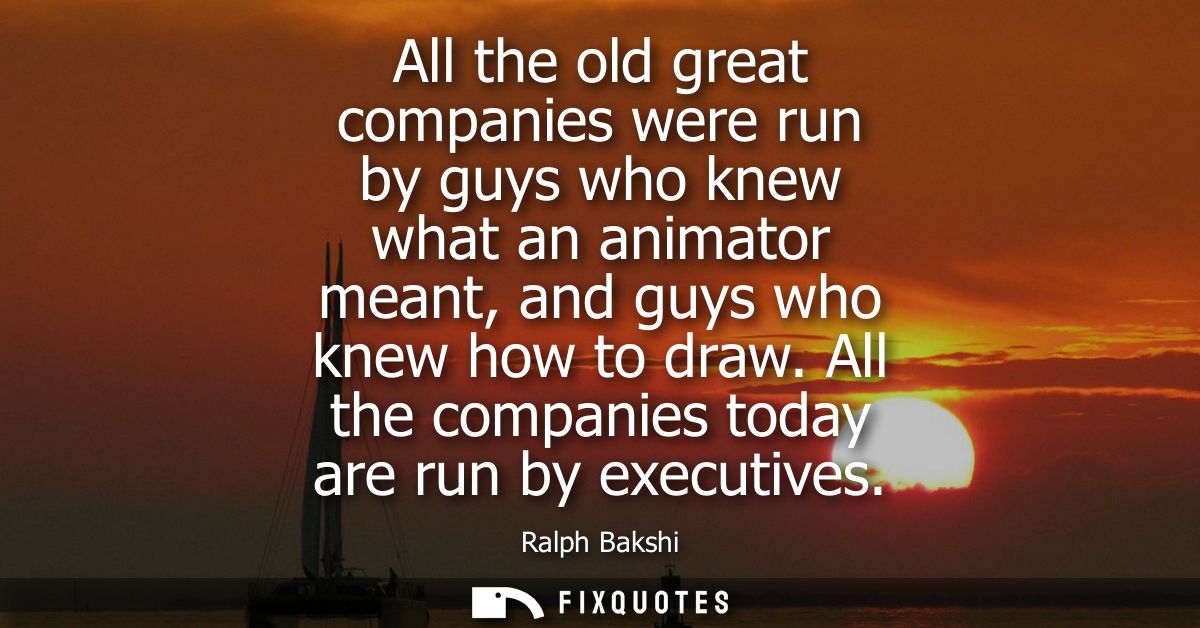 All the old great companies were run by guys who knew what an animator meant, and guys who knew how to draw. All the com
