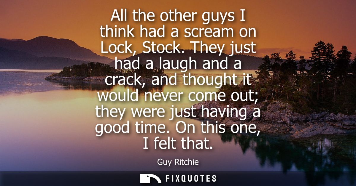 All the other guys I think had a scream on Lock, Stock. They just had a laugh and a crack, and thought it would never co