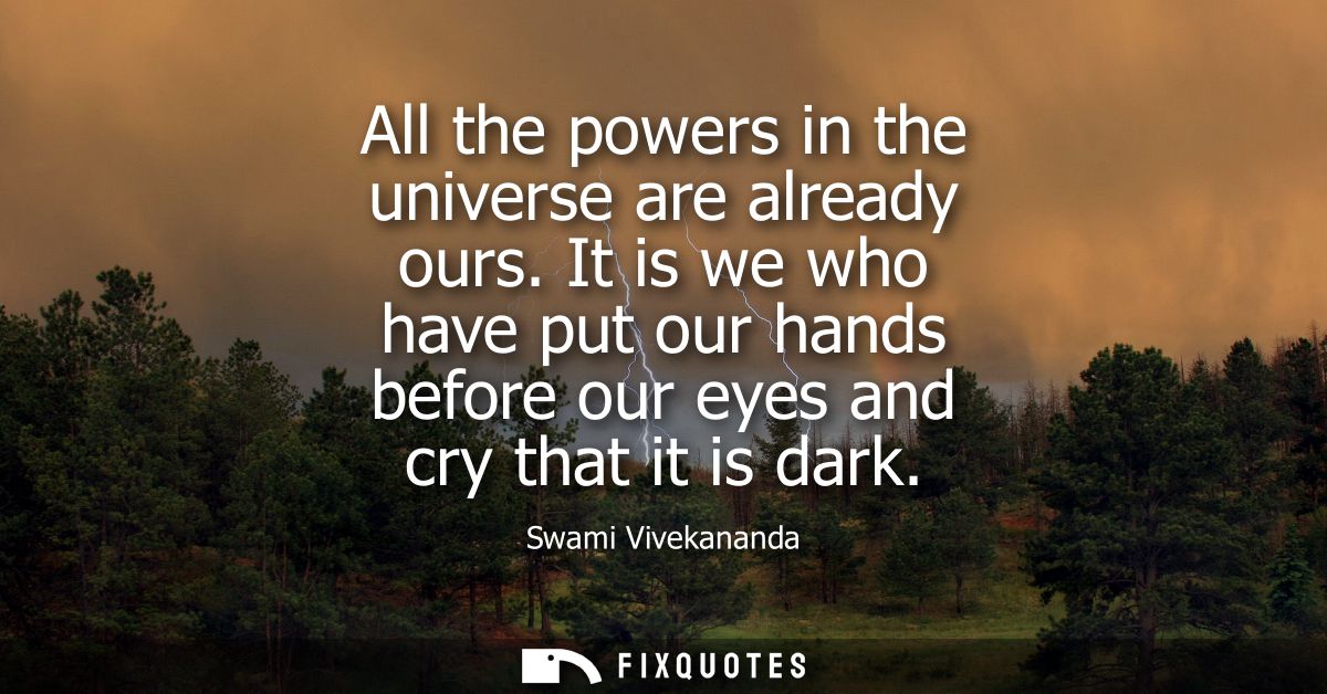 All the powers in the universe are already ours. It is we who have put our hands before our eyes and cry that it is dark