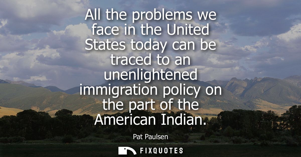 All the problems we face in the United States today can be traced to an unenlightened immigration policy on the part of 