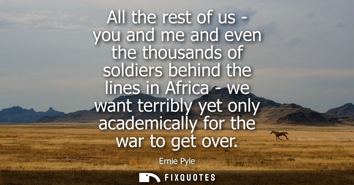 All the rest of us - you and me and even the thousands of soldiers behind the lines in Africa - we want terribly yet onl