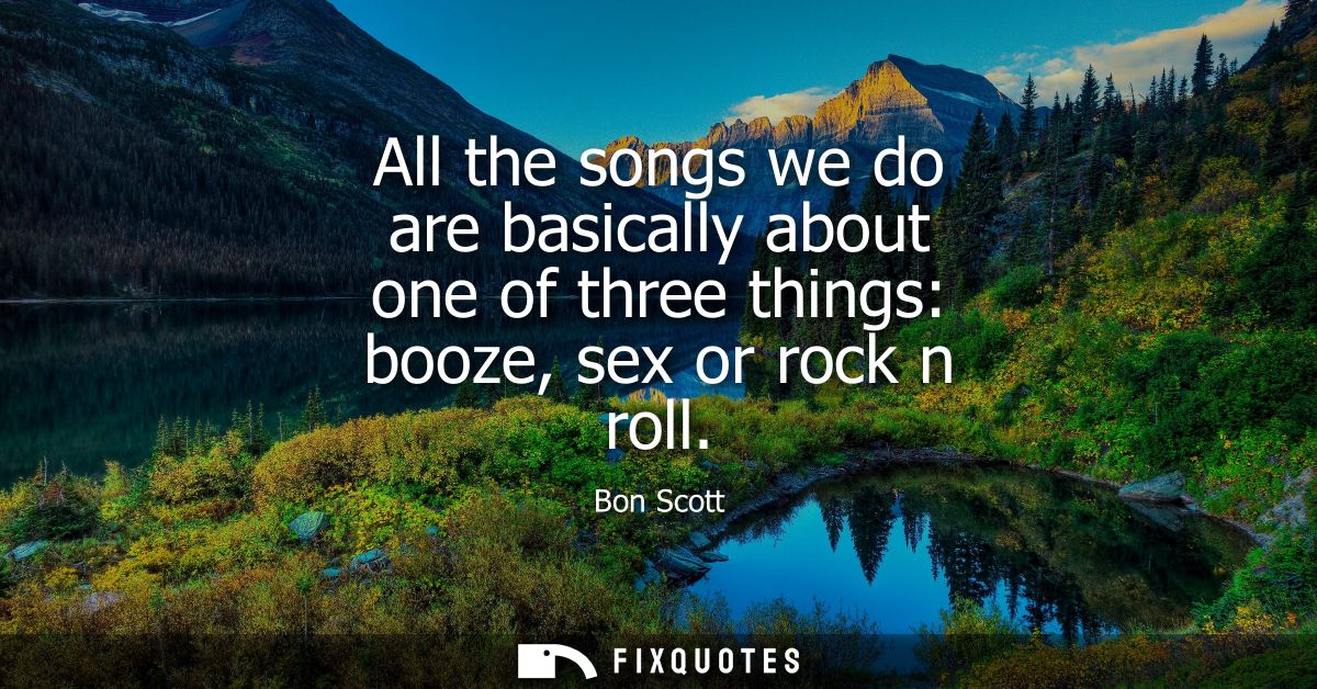 All the songs we do are basically about one of three things: booze, sex or rock n roll