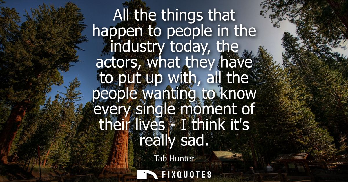 All the things that happen to people in the industry today, the actors, what they have to put up with, all the people wa