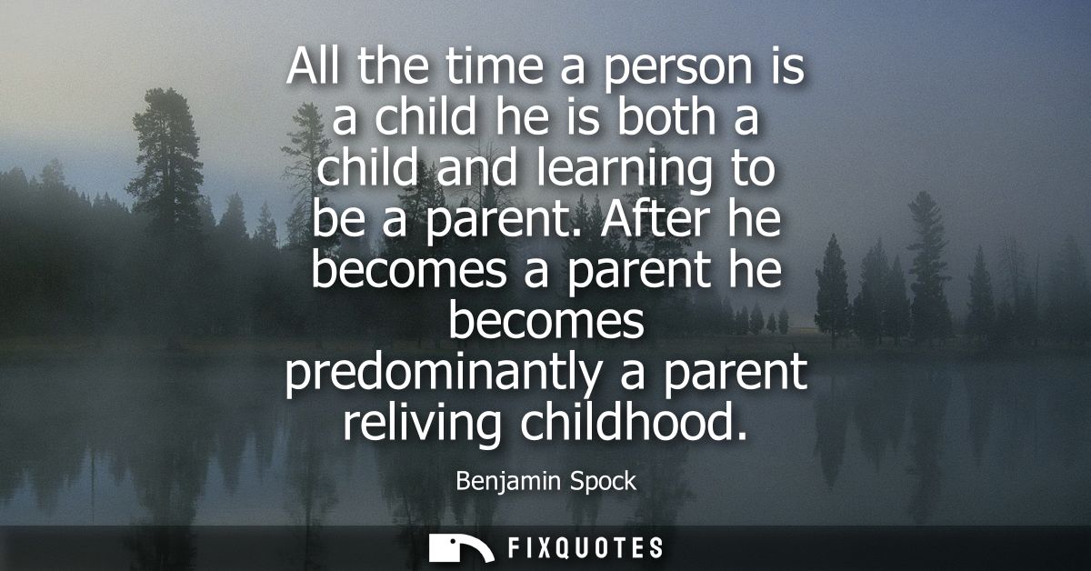 All the time a person is a child he is both a child and learning to be a parent. After he becomes a parent he becomes pr