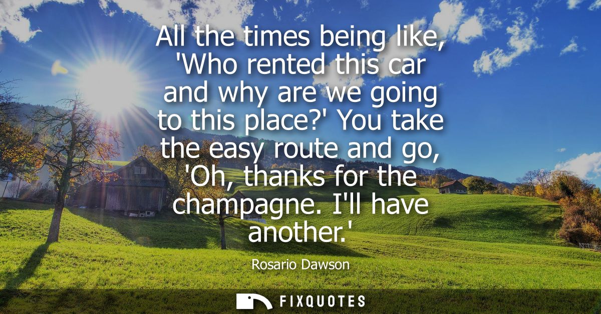 All the times being like, Who rented this car and why are we going to this place? You take the easy route and go, Oh, th
