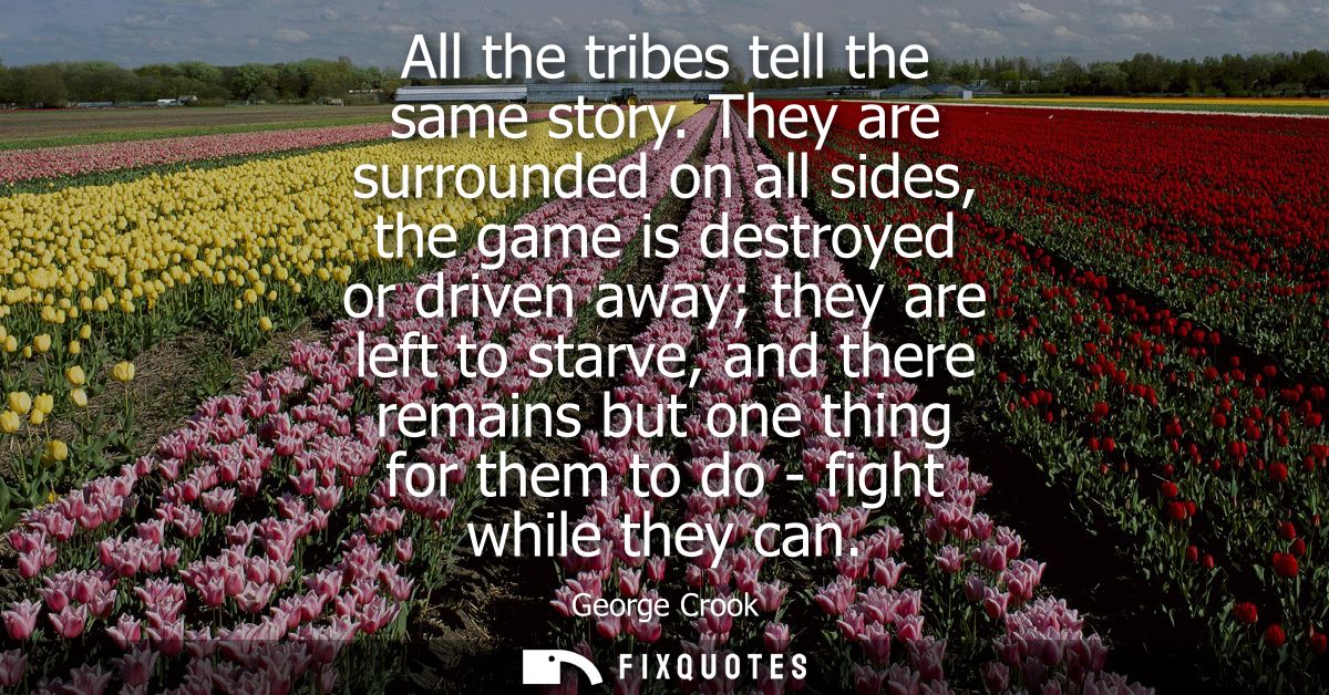 All the tribes tell the same story. They are surrounded on all sides, the game is destroyed or driven away they are left