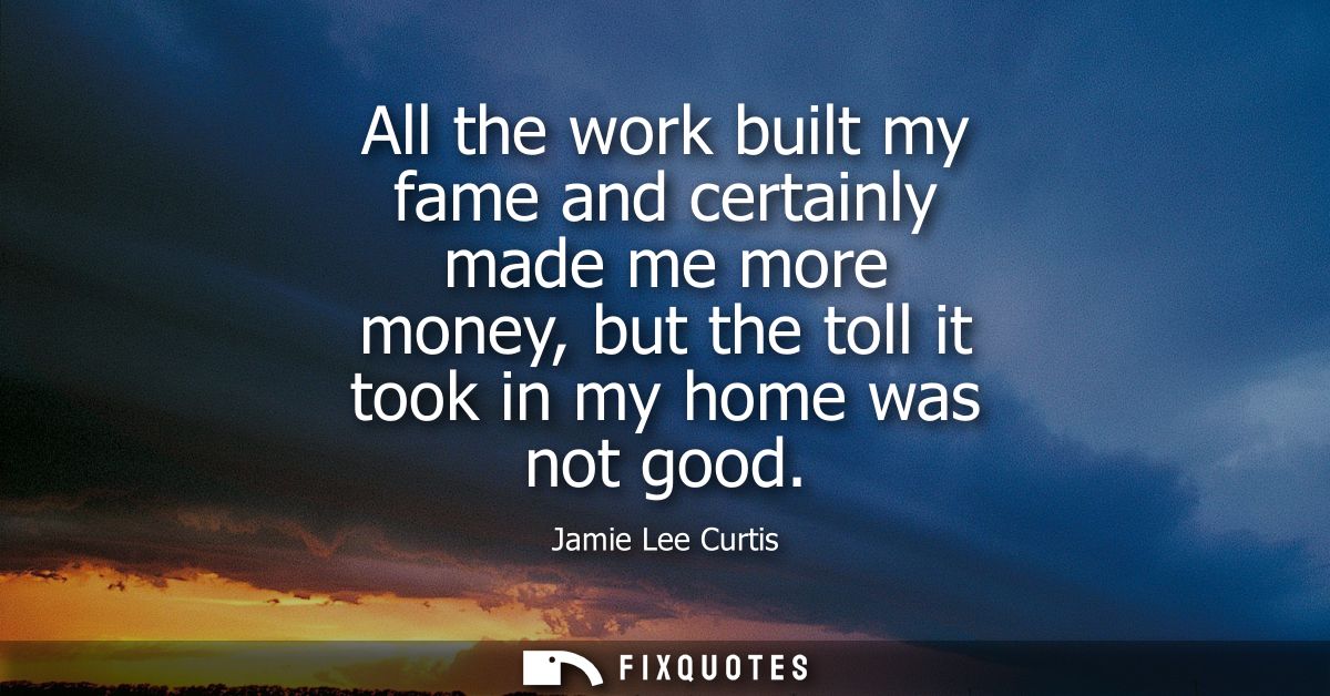 All the work built my fame and certainly made me more money, but the toll it took in my home was not good