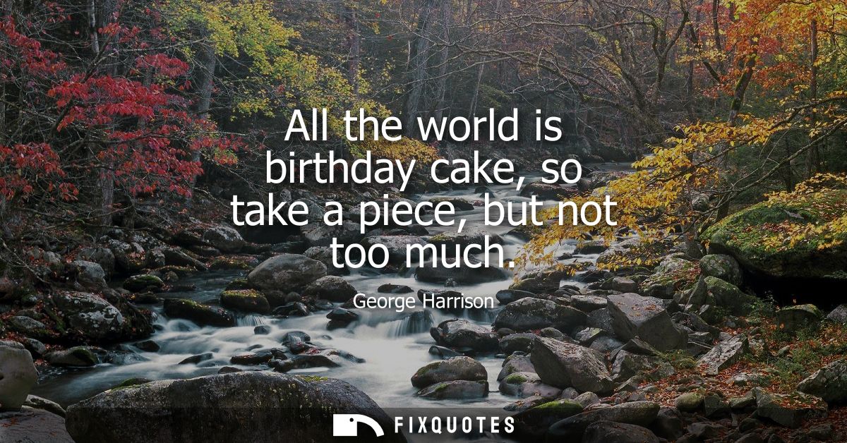 All the world is birthday cake, so take a piece, but not too much