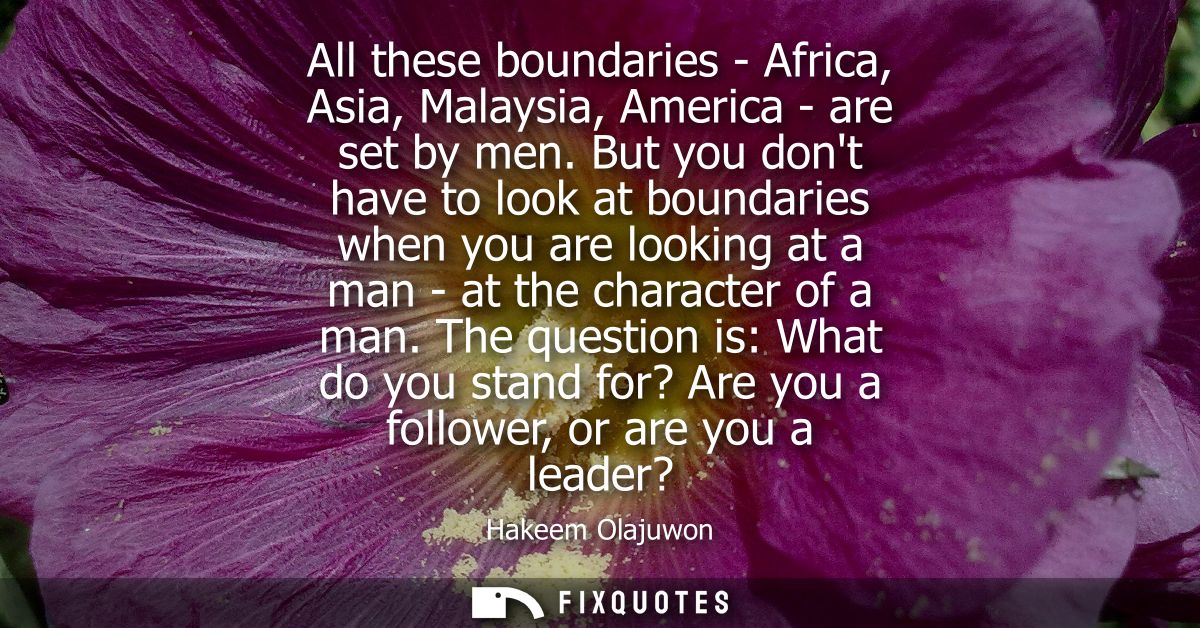 All these boundaries - Africa, Asia, Malaysia, America - are set by men. But you dont have to look at boundaries when yo