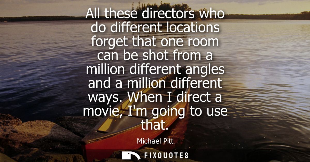 All these directors who do different locations forget that one room can be shot from a million different angles and a mi