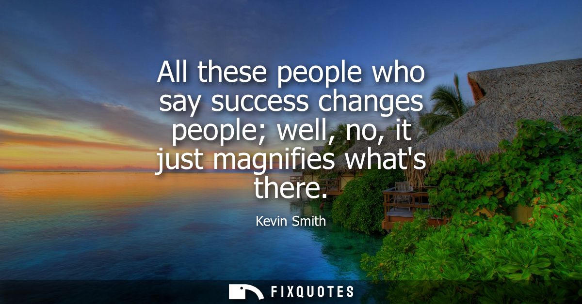 All these people who say success changes people well, no, it just magnifies whats there