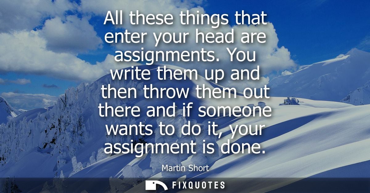 All these things that enter your head are assignments. You write them up and then throw them out there and if someone wa