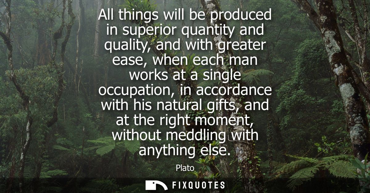 All things will be produced in superior quantity and quality, and with greater ease, when each man works at a single occ