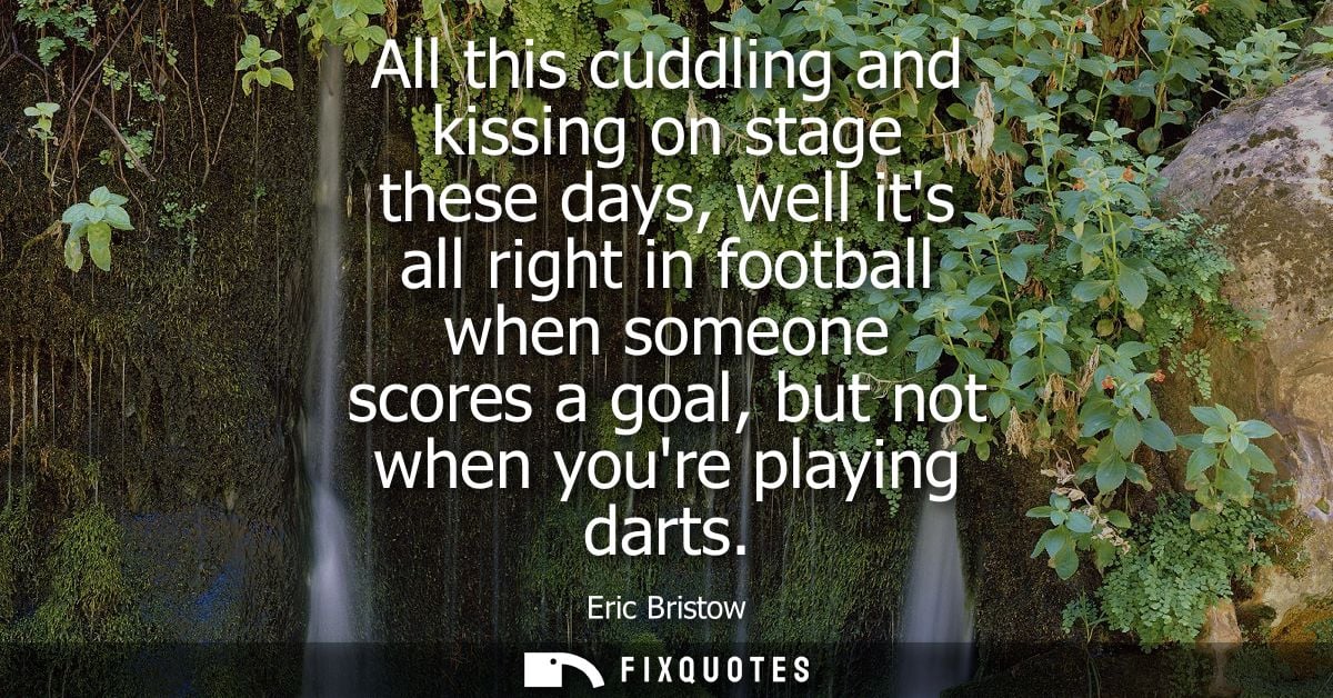 All this cuddling and kissing on stage these days, well its all right in football when someone scores a goal, but not wh