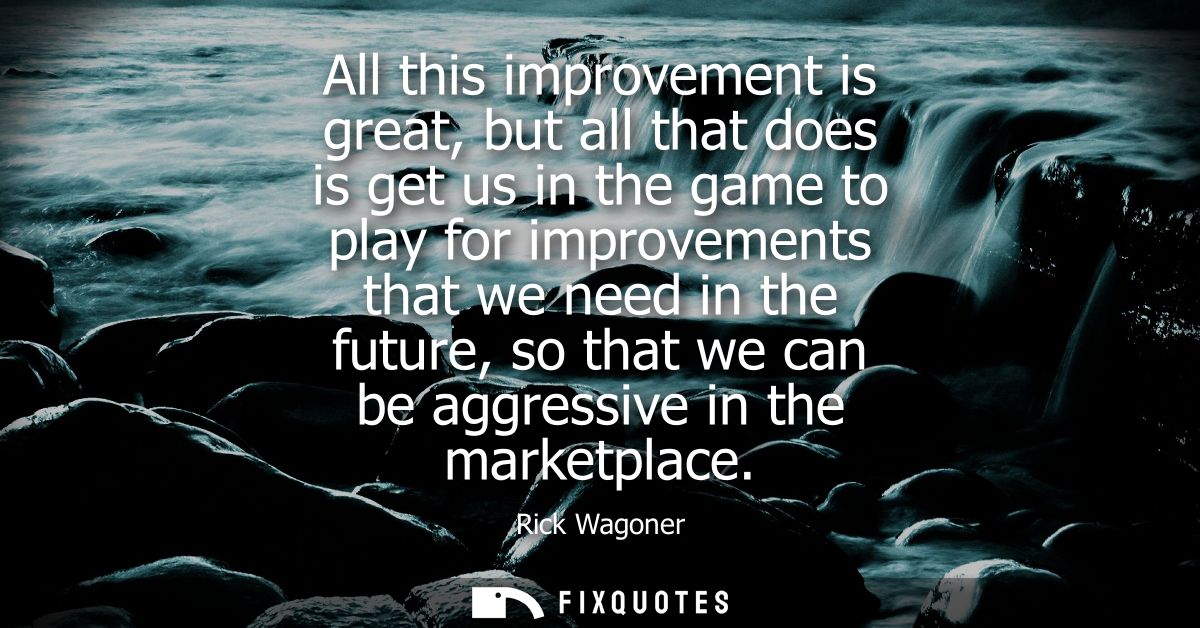 All this improvement is great, but all that does is get us in the game to play for improvements that we need in the futu