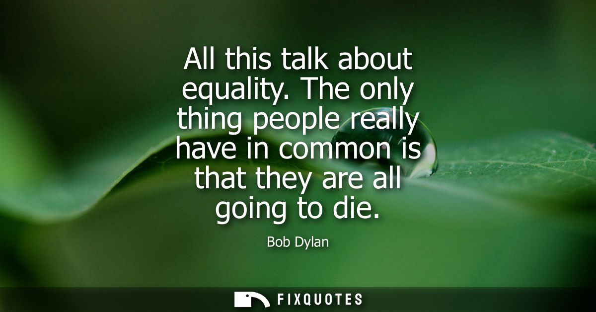 All this talk about equality. The only thing people really have in common is that they are all going to die - Bob Dylan