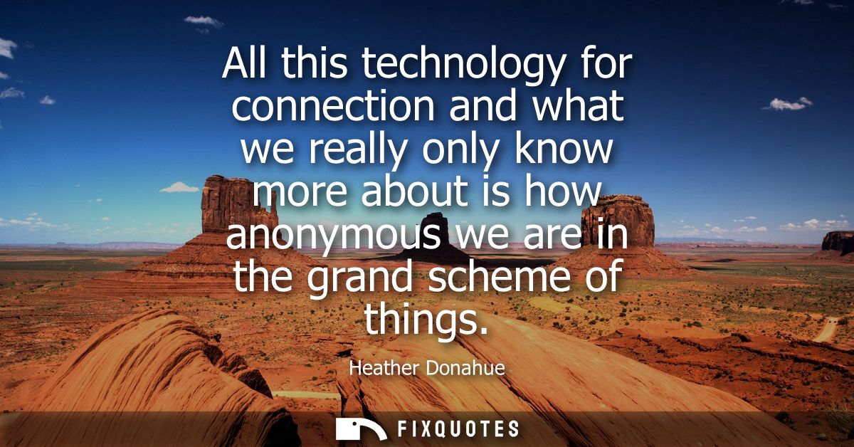All this technology for connection and what we really only know more about is how anonymous we are in the grand scheme o