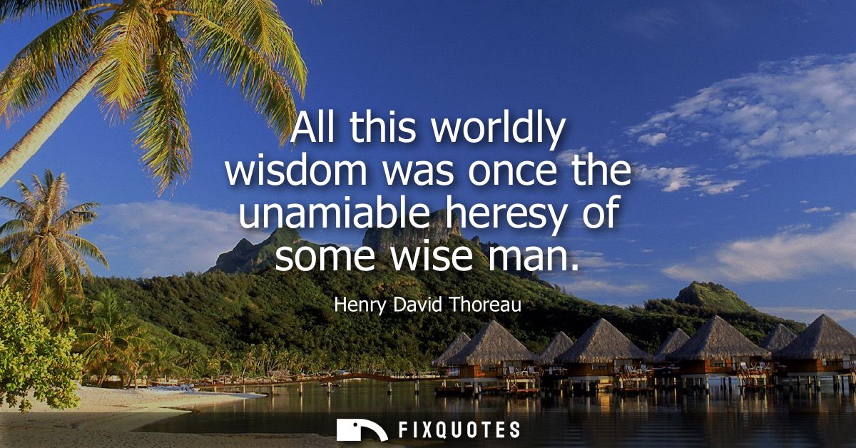 All this worldly wisdom was once the unamiable heresy of some wise man