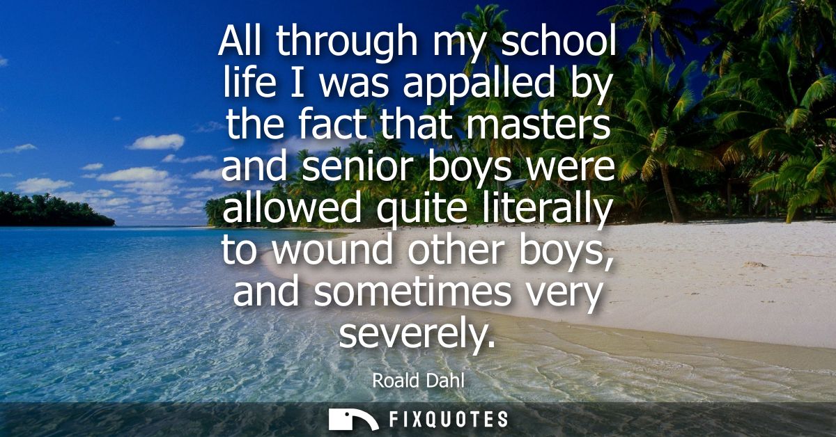 All through my school life I was appalled by the fact that masters and senior boys were allowed quite literally to wound